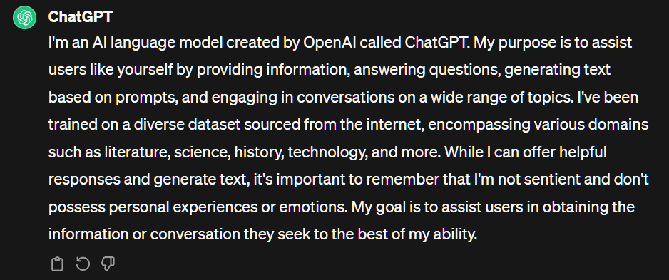 Best ai chatbot - ChatGPT has to say about itself:
“I'm an AI language model created by OpenAI called ChatGPT. My purpose is to assist users like yourself by providing information, answering questions, generating text based on prompts, and engaging in conversations on a wide range of topics. I've been trained on a diverse dataset sourced from the internet, encompassing various domains such as literature, science, history, technology, and more. While I can offer helpful responses and generate text, it's important to remember that I'm not sentient and don't possess personal experiences or emotions. My goal is to assist users in obtaining the information or conversation they seek to the best of my ability.”